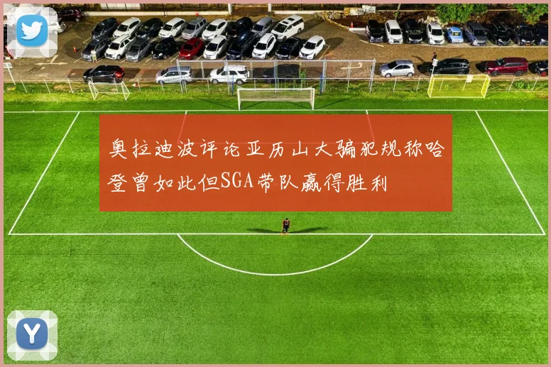 奥拉迪波评论亚历山大骗犯规称哈登曾如此但SGA带队赢得胜利