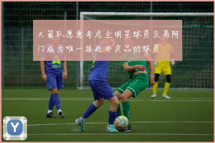 火箭队愿意考虑全明星球员交易阿门成为唯一接近非卖品的球员