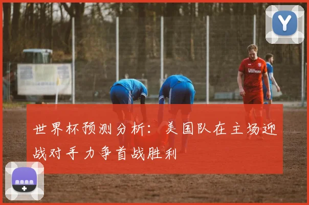 世界杯预测分析：美国队在主场迎战对手力争首战胜利