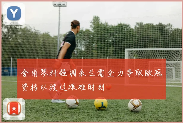 舍甫琴科强调米兰需全力争取欧冠资格以渡过艰难时刻