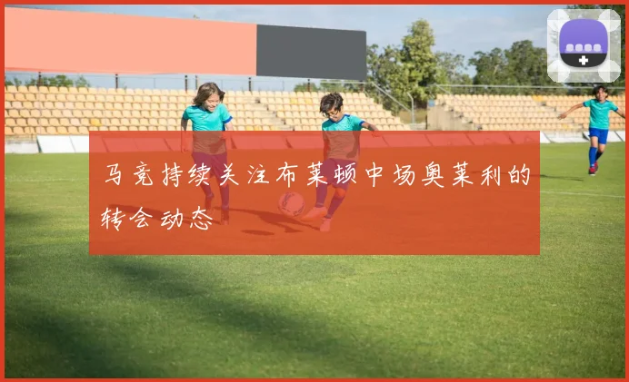 马竞持续关注布莱顿中场奥莱利的转会动态