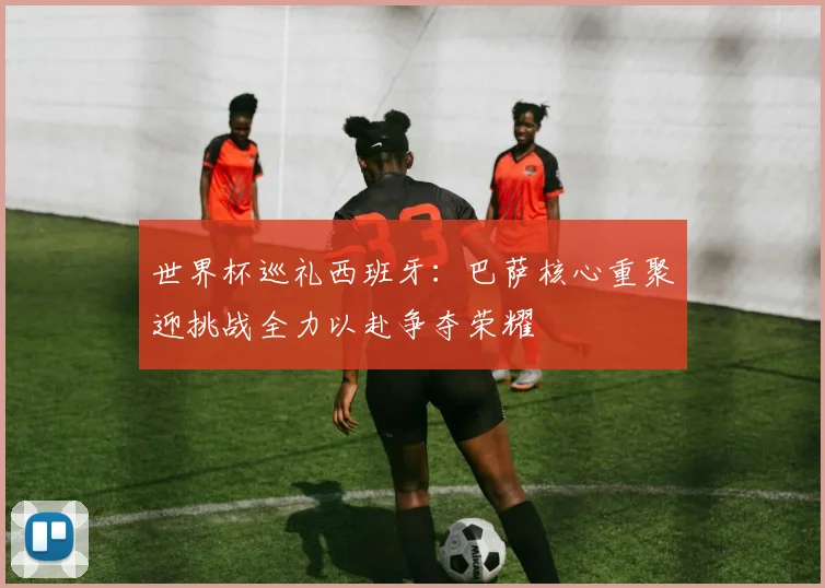 世界杯巡礼西班牙：巴萨核心重聚迎挑战全力以赴争夺荣耀