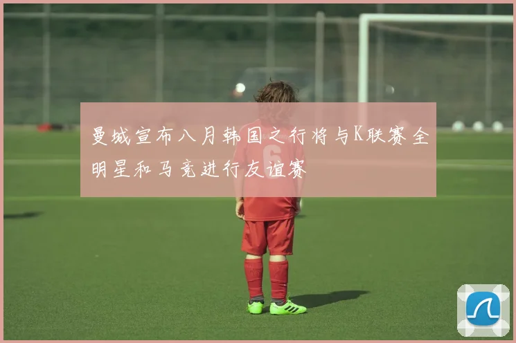 曼城宣布八月韩国之行将与K联赛全明星和马竞进行友谊赛