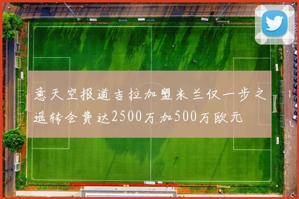 意天空报道吉拉加盟米兰仅一步之遥转会费达2500万加500万欧元