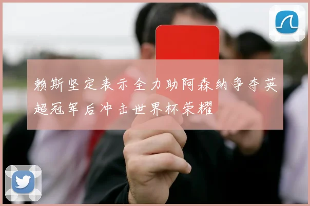 赖斯坚定表示全力助阿森纳争夺英超冠军后冲击世界杯荣耀
