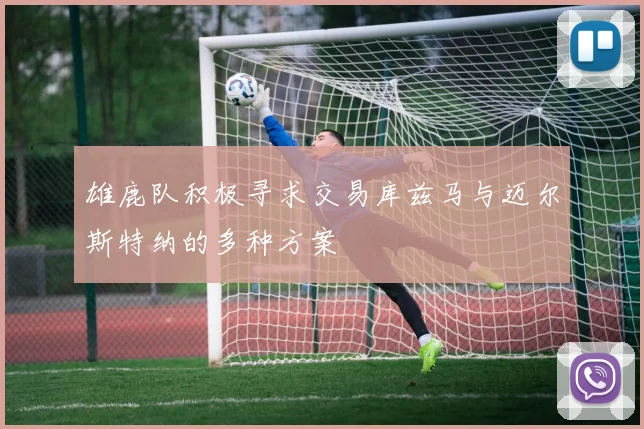 雄鹿队积极寻求交易库兹马与迈尔斯特纳的多种方案