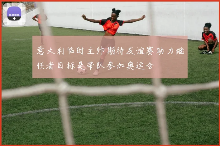 意大利临时主帅期待友谊赛助力继任者目标是带队参加奥运会