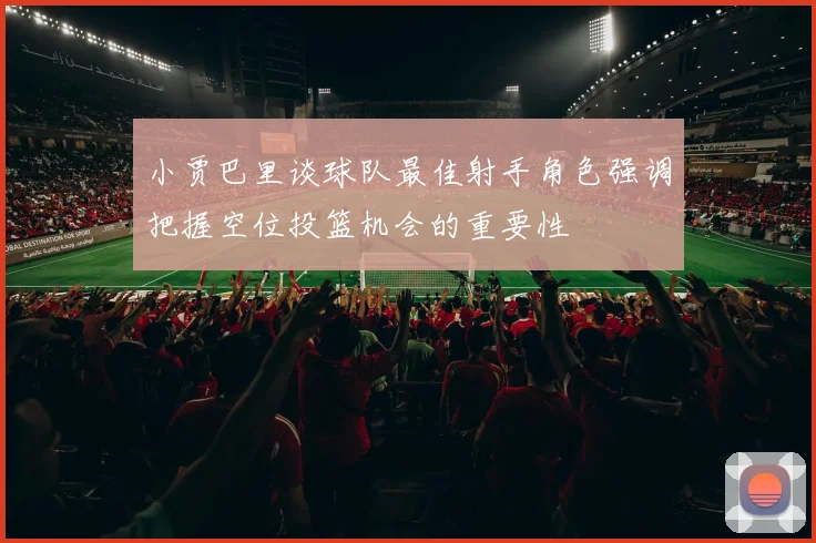 小贾巴里谈球队最佳射手角色强调把握空位投篮机会的重要性