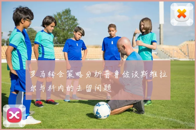 罗马转会策略分析普鲁佐谈斯维拉尔与科内的去留问题