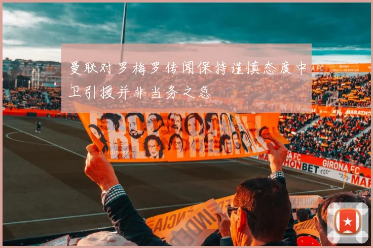 曼联对罗梅罗传闻保持谨慎态度中卫引援并非当务之急