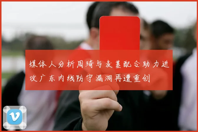媒体人分析周琦与麦基配合助力进攻广东内线防守漏洞再遭重创