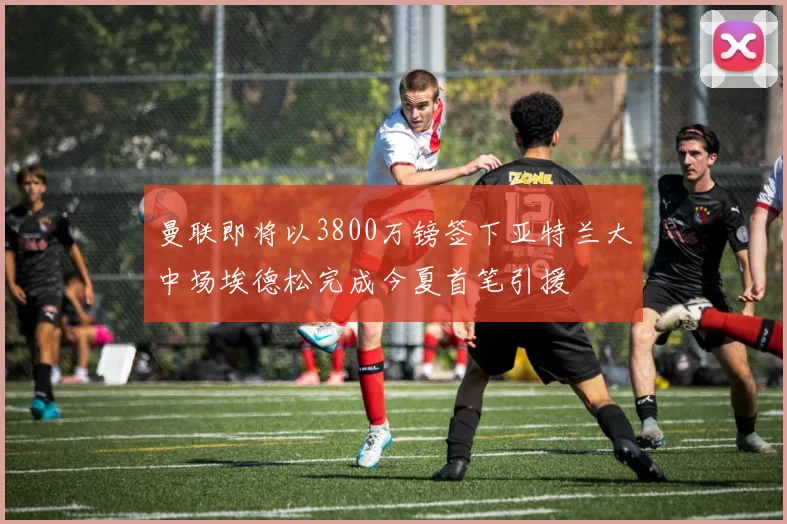 曼联即将以3800万镑签下亚特兰大中场埃德松完成今夏首笔引援