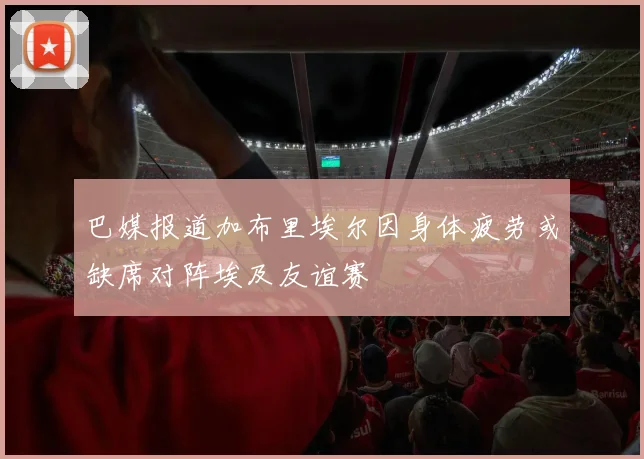 巴媒报道加布里埃尔因身体疲劳或缺席对阵埃及友谊赛