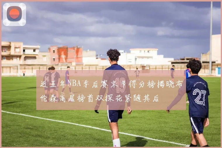 近五年NBA季后赛末节得分榜揭晓布伦森高居榜首双探花紧随其后