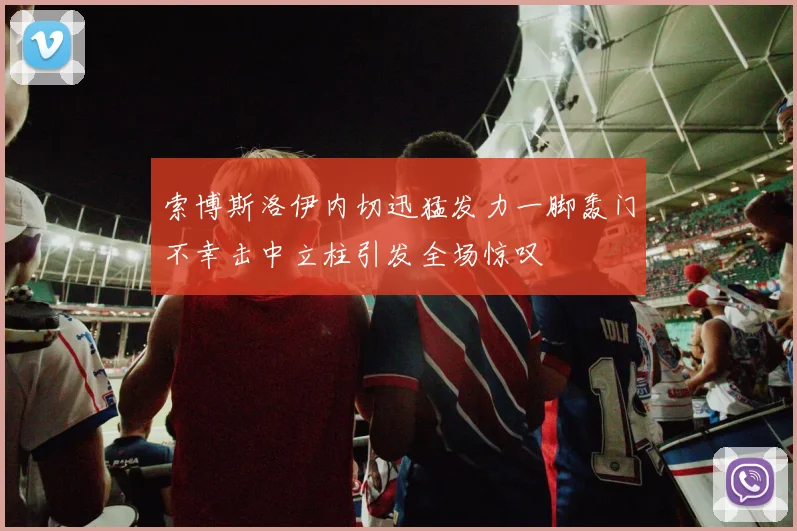 索博斯洛伊内切迅猛发力一脚轰门不幸击中立柱引发全场惊叹