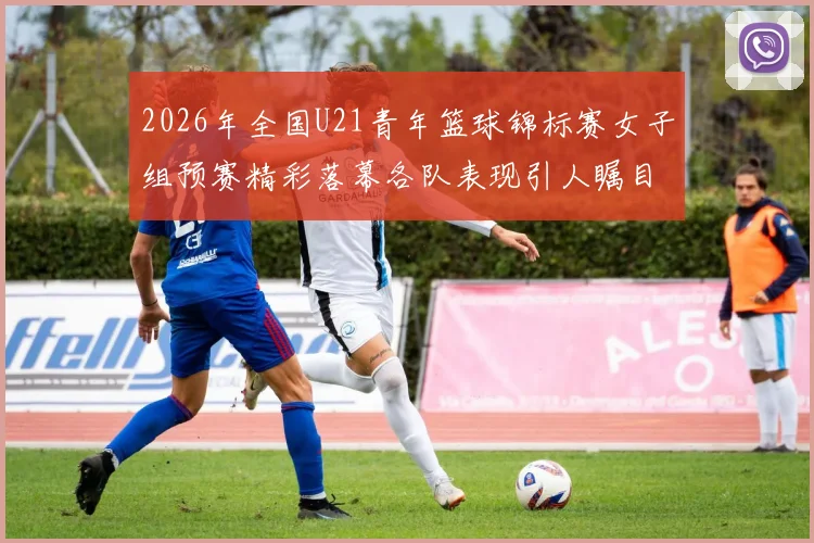 2026年全国U21青年篮球锦标赛女子组预赛精彩落幕各队表现引人瞩目
