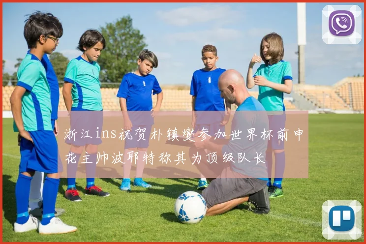 浙江ins祝贺朴镇燮参加世界杯前申花主帅波耶特称其为顶级队长