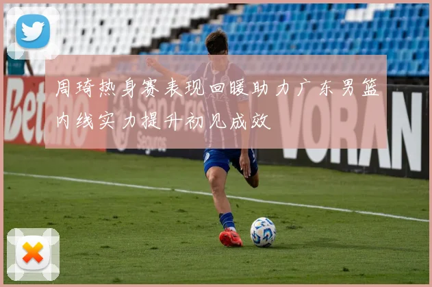 周琦热身赛表现回暖助力广东男篮内线实力提升初见成效