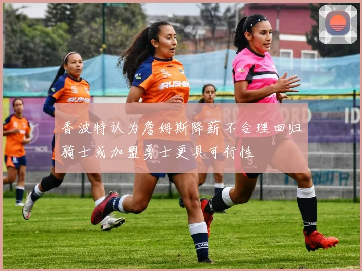 香波特认为詹姆斯降薪不合理回归骑士或加盟勇士更具可行性