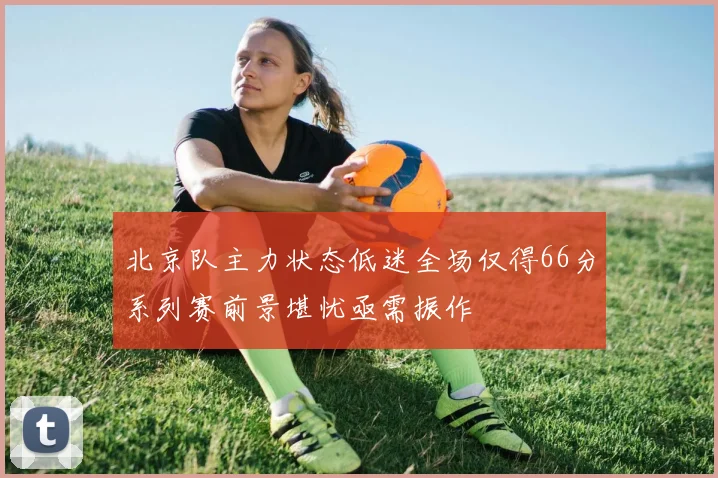 北京队主力状态低迷全场仅得66分系列赛前景堪忧亟需振作