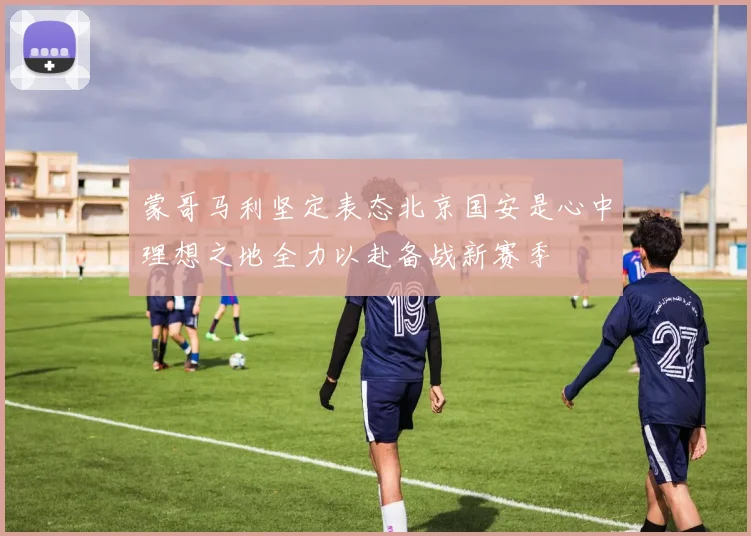 蒙哥马利坚定表态北京国安是心中理想之地全力以赴备战新赛季