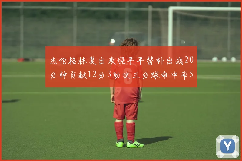 杰伦格林复出表现平平替补出战20分钟贡献12分3助攻三分球命中率50