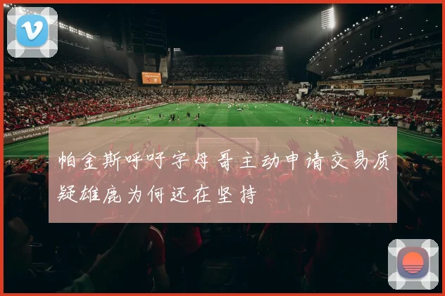 帕金斯呼吁字母哥主动申请交易质疑雄鹿为何还在坚持