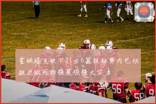霍顿塔克砍下21分6篮板助费内巴切挺进欧冠四强展现强大实力