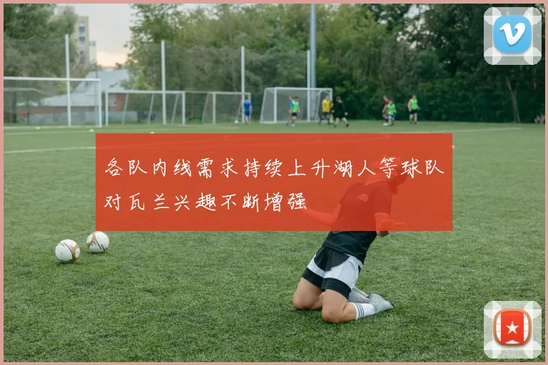 各队内线需求持续上升湖人等球队对瓦兰兴趣不断增强