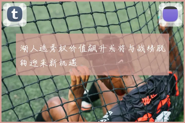 湖人选秀权价值飙升或将与战绩脱钩迎来新机遇
