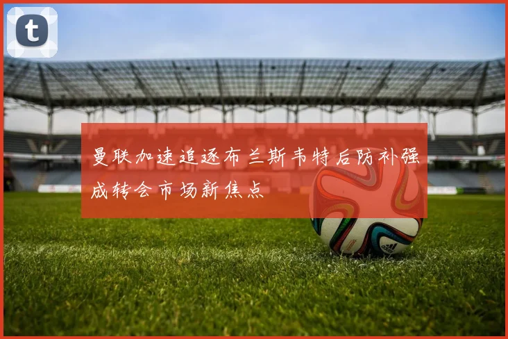 曼联加速追逐布兰斯韦特后防补强成转会市场新焦点