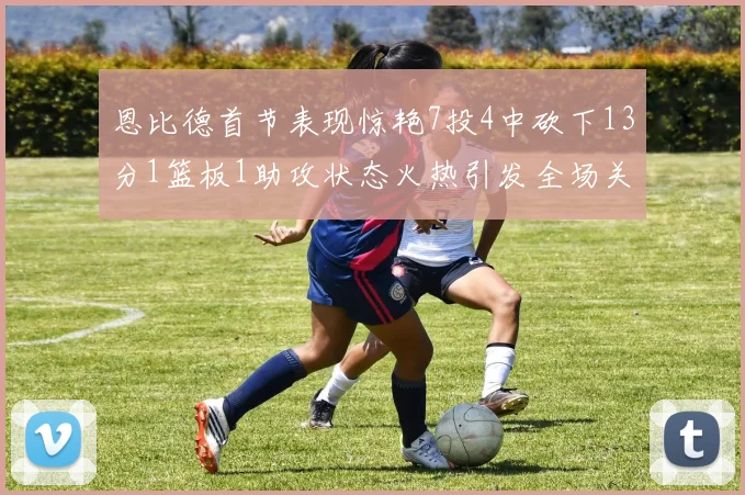 恩比德首节表现惊艳7投4中砍下13分1篮板1助攻状态火热引发全场关注